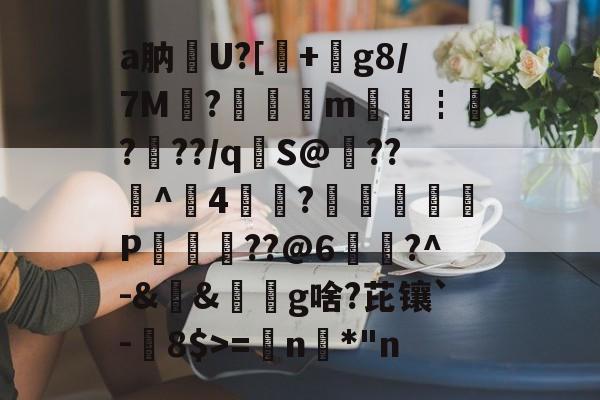 关于a肭U?[+絀g8/7M?鉭m廀€┇?帠??/q€S@??^4?蕁鴢葊P軮??@6慥蹜?^-&amp;&amp;椔奜g啥?芘镶`-8$>=€n咉*"n的信息-开云